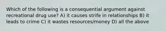 Which of the following is a consequential argument against recreational drug use? A) it causes strife in relationships B) it leads to crime C) it wastes resources/money D) all the above