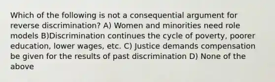 Which of the following is not a consequential argument for reverse discrimination? A) Women and minorities need role models B)Discrimination continues the cycle of poverty, poorer education, lower wages, etc. C) Justice demands compensation be given for the results of past discrimination D) None of the above