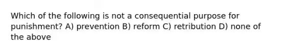 Which of the following is not a consequential purpose for punishment? A) prevention B) reform C) retribution D) none of the above