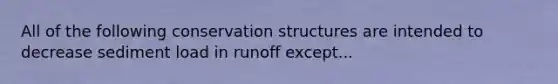 All of the following conservation structures are intended to decrease sediment load in runoff except...