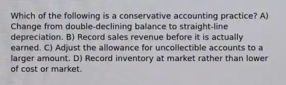 Which of the following is a conservative accounting practice? A) Change from double-declining balance to straight-line depreciation. B) Record sales revenue before it is actually earned. C) Adjust the allowance for uncollectible accounts to a larger amount. D) Record inventory at market rather than lower of cost or market.