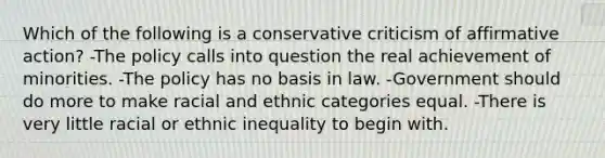 Which of the following is a conservative criticism of affirmative action? -The policy calls into question the real achievement of minorities. -The policy has no basis in law. -Government should do more to make racial and ethnic categories equal. -There is very little racial or ethnic inequality to begin with.