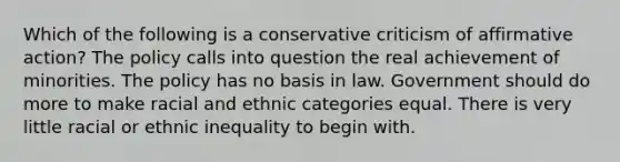 Which of the following is a conservative criticism of affirmative action? The policy calls into question the real achievement of minorities. The policy has no basis in law. Government should do more to make racial and ethnic categories equal. There is very little racial or ethnic inequality to begin with.