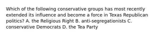 Which of the following conservative groups has most recently extended its influence and become a force in Texas Republican politics? A. the Religious Right B. anti-segregationists C. conservative Democrats D. the Tea Party