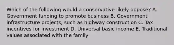 Which of the following would a conservative likely oppose? A. Government funding to promote business B. Government infrastructure projects, such as highway construction C. Tax incentives for investment D. Universal basic income E. Traditional values associated with the family