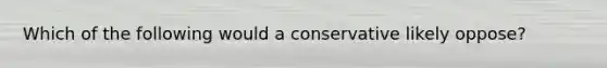 Which of the following would a conservative likely oppose?