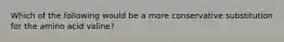 Which of the following would be a more conservative substitution for the amino acid valine?