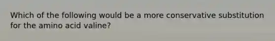 Which of the following would be a more conservative substitution for the amino acid valine?