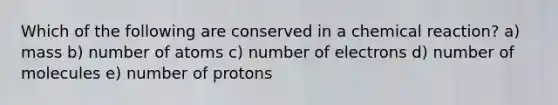 Which of the following are conserved in a chemical reaction? a) mass b) number of atoms c) number of electrons d) number of molecules e) number of protons