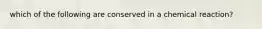 which of the following are conserved in a chemical reaction?