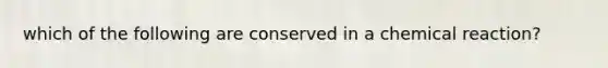 which of the following are conserved in a chemical reaction?