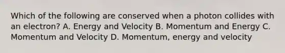 Which of the following are conserved when a photon collides with an electron? A. Energy and Velocity B. Momentum and Energy C. Momentum and Velocity D. Momentum, energy and velocity