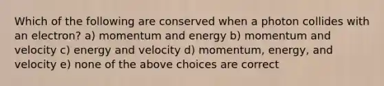 Which of the following are conserved when a photon collides with an electron? a) momentum and energy b) momentum and velocity c) energy and velocity d) momentum, energy, and velocity e) none of the above choices are correct