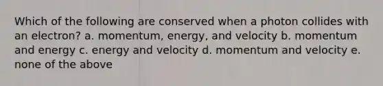 Which of the following are conserved when a photon collides with an electron? a. momentum, energy, and velocity b. momentum and energy c. energy and velocity d. momentum and velocity e. none of the above