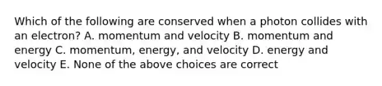 Which of the following are conserved when a photon collides with an electron? A. momentum and velocity B. momentum and energy C. momentum, energy, and velocity D. energy and velocity E. None of the above choices are correct