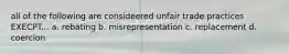 all of the following are consideered unfair trade practices EXECPT... a. rebating b. misrepresentation c. replacement d. coercion