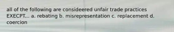 all of the following are consideered unfair trade practices EXECPT... a. rebating b. misrepresentation c. replacement d. coercion