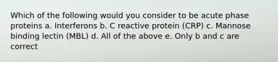 Which of the following would you consider to be acute phase proteins a. Interferons b. C reactive protein (CRP) c. Mannose binding lectin (MBL) d. All of the above e. Only b and c are correct