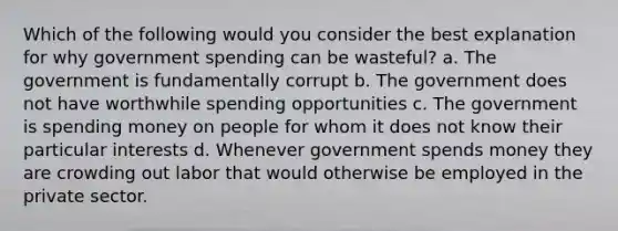 Which of the following would you consider the best explanation for why government spending can be wasteful? a. The government is fundamentally corrupt b. The government does not have worthwhile spending opportunities c. The government is spending money on people for whom it does not know their particular interests d. Whenever government spends money they are crowding out labor that would otherwise be employed in the private sector.