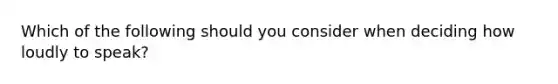 Which of the following should you consider when deciding how loudly to speak?