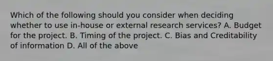 Which of the following should you consider when deciding whether to use in-house or external research services? A. Budget for the project. B. Timing of the project. C. Bias and Creditability of information D. All of the above