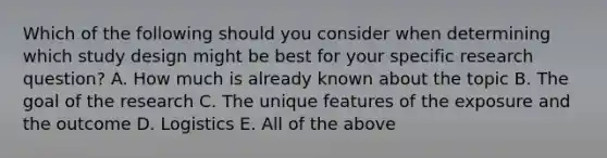 Which of the following should you consider when determining which study design might be best for your specific research question? A. How much is already known about the topic B. The goal of the research C. The unique features of the exposure and the outcome D. Logistics E. All of the above