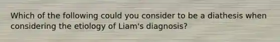 Which of the following could you consider to be a diathesis when considering the etiology of Liam's diagnosis?