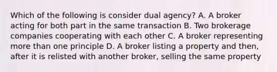 Which of the following is consider dual agency? A. A broker acting for both part in the same transaction B. Two brokerage companies cooperating with each other C. A broker representing more than one principle D. A broker listing a property and then, after it is relisted with another broker, selling the same property