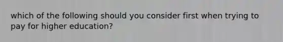 which of the following should you consider first when trying to pay for higher education?