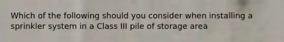 Which of the following should you consider when installing a sprinkler system in a Class III pile of storage area