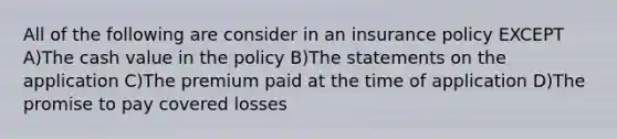 All of the following are consider in an insurance policy EXCEPT A)The cash value in the policy B)The statements on the application C)The premium paid at the time of application D)The promise to pay covered losses