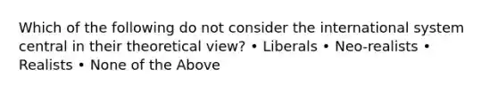 Which of the following do not consider the international system central in their theoretical view? • Liberals • Neo-realists • Realists • None of the Above