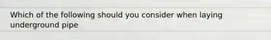 Which of the following should you consider when laying underground pipe