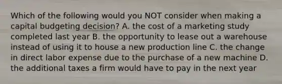 Which of the following would you NOT consider when making a capital budgeting​ decision? A. the cost of a marketing study completed last year B. the opportunity to lease out a warehouse instead of using it to house a new production line C. the change in direct labor expense due to the purchase of a new machine D. the additional taxes a firm would have to pay in the next year