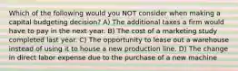 Which of the following would you NOT consider when making a capital budgeting decision? A) The additional taxes a firm would have to pay in the next year. B) The cost of a marketing study completed last year. C) The opportunity to lease out a warehouse instead of using it to house a new production line. D) The change in direct labor expense due to the purchase of a new machine