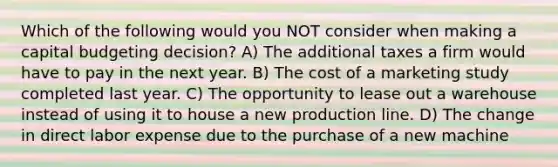 Which of the following would you NOT consider when making a capital budgeting decision? A) The additional taxes a firm would have to pay in the next year. B) The cost of a marketing study completed last year. C) The opportunity to lease out a warehouse instead of using it to house a new production line. D) The change in direct labor expense due to the purchase of a new machine