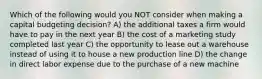 Which of the following would you NOT consider when making a capital budgeting decision? A) the additional taxes a firm would have to pay in the next year B) the cost of a marketing study completed last year C) the opportunity to lease out a warehouse instead of using it to house a new production line D) the change in direct labor expense due to the purchase of a new machine