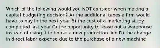 Which of the following would you NOT consider when making a capital budgeting decision? A) the additional taxes a firm would have to pay in the next year B) the cost of a marketing study completed last year C) the opportunity to lease out a warehouse instead of using it to house a new production line D) the change in direct labor expense due to the purchase of a new machine