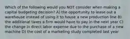 Which of the following would you NOT consider when making a capital budgeting decision? A) the opportunity to lease out a warehouse instead of using it to house a new production line B) the additional taxes a firm would have to pay in the next year C) the change in direct labor expense due to the purchase of a new machine D) the cost of a marketing study completed last year