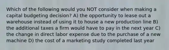 Which of the following would you NOT consider when making a capital budgeting decision? A) the opportunity to lease out a warehouse instead of using it to house a new production line B) the additional taxes a firm would have to pay in the next year C) the change in direct labor expense due to the purchase of a new machine D) the cost of a marketing study completed last year