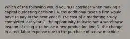 Which of the following would you NOT consider when making a capital budgeting decision? A. the additional taxes a firm would have to pay in the next year B. the cost of a marketing study completed last year C. the opportunity to lease out a warehouse instead of using it to house a new production line D. the change in direct labor expense due to the purchase of a new machine