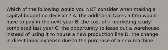 Which of the following would you NOT consider when making a capital budgeting decision? A. the additional taxes a firm would have to pay in the next year B. the cost of a marketing study completed last year C. the opportunity to lease out a warehouse instead of using it to house a new production line D. the change in direct labor expense due to the purchase of a new machine