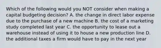 Which of the following would you NOT consider when making a capital budgeting​ decision? A. the change in direct labor expense due to the purchase of a new machine B. the cost of a marketing study completed last year C. the opportunity to lease out a warehouse instead of using it to house a new production line D. the additional taxes a firm would have to pay in the next year