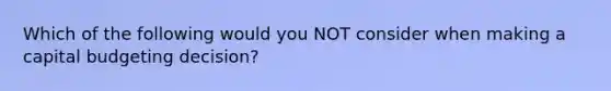 Which of the following would you NOT consider when making a capital budgeting decision?