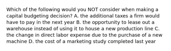 Which of the following would you NOT consider when making a capital budgeting decision? A. the additional taxes a firm would have to pay in the next year B. the opportunity to lease out a warehouse instead of using it to house a new production line C. the change in direct labor expense due to the purchase of a new machine D. the cost of a marketing study completed last year