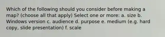 Which of the following should you consider before making a map? (choose all that apply) Select one or more: a. size b. Windows version c. audience d. purpose e. medium (e.g. hard copy, slide presentation) f. scale