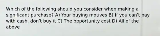 Which of the following should you consider when making a significant purchase? A) Your buying motives B) If you canʹt pay with cash, donʹt buy it C) The opportunity cost D) All of the above