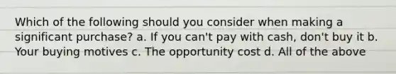 Which of the following should you consider when making a significant purchase? a. If you can't pay with cash, don't buy it b. Your buying motives c. The opportunity cost d. All of the above