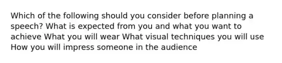 Which of the following should you consider before planning a speech? What is expected from you and what you want to achieve What you will wear What visual techniques you will use How you will impress someone in the audience