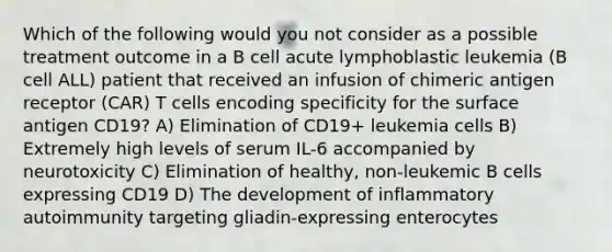 Which of the following would you not consider as a possible treatment outcome in a B cell acute lymphoblastic leukemia (B cell ALL) patient that received an infusion of chimeric antigen receptor (CAR) T cells encoding specificity for the surface antigen CD19? A) Elimination of CD19+ leukemia cells B) Extremely high levels of serum IL-6 accompanied by neurotoxicity C) Elimination of healthy, non-leukemic B cells expressing CD19 D) The development of inflammatory autoimmunity targeting gliadin-expressing enterocytes